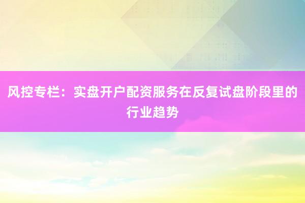 风控专栏：实盘开户配资服务在反复试盘阶段里的行业趋势