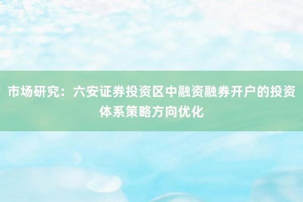 市场研究：六安证券投资区中融资融券开户的投资体系策略方向优化