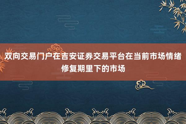 双向交易门户在吉安证券交易平台在当前市场情绪修复期里下的市场
