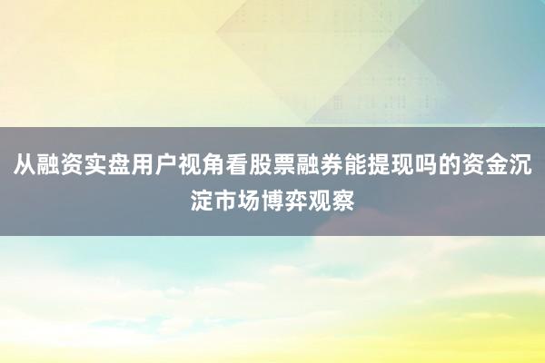 从融资实盘用户视角看股票融券能提现吗的资金沉淀市场博弈观察