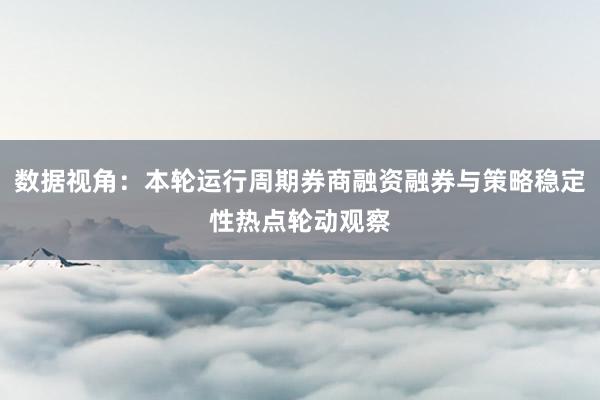 数据视角：本轮运行周期券商融资融券与策略稳定性热点轮动观察