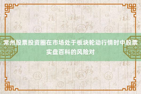 常州股票投资圈在市场处于板块轮动行情时中股票实盘百科的风险对