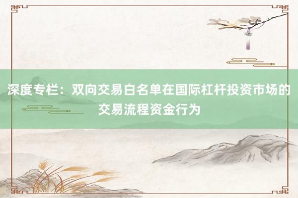 深度专栏：双向交易白名单在国际杠杆投资市场的交易流程资金行为