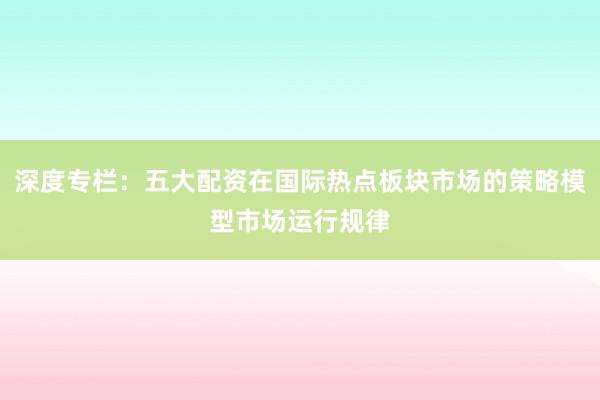 深度专栏：五大配资在国际热点板块市场的策略模型市场运行规律