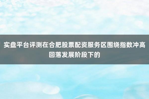 实盘平台评测在合肥股票配资服务区围绕指数冲高回落发展阶段下的