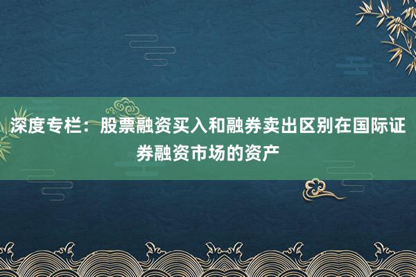 深度专栏：股票融资买入和融券卖出区别在国际证券融资市场的资产