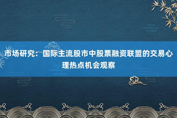 市场研究：国际主流股市中股票融资联盟的交易心理热点机会观察