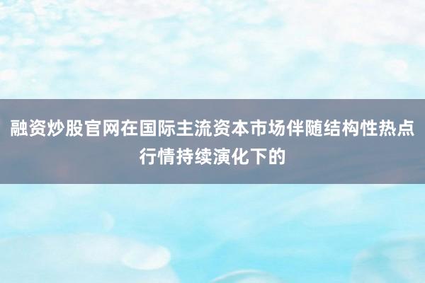 融资炒股官网在国际主流资本市场伴随结构性热点行情持续演化下的