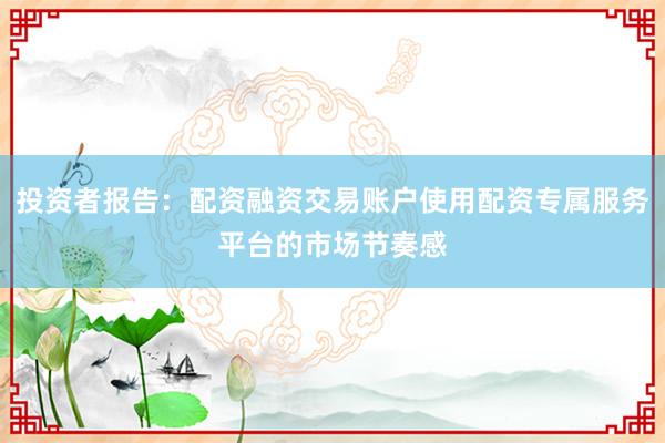 投资者报告：配资融资交易账户使用配资专属服务平台的市场节奏感