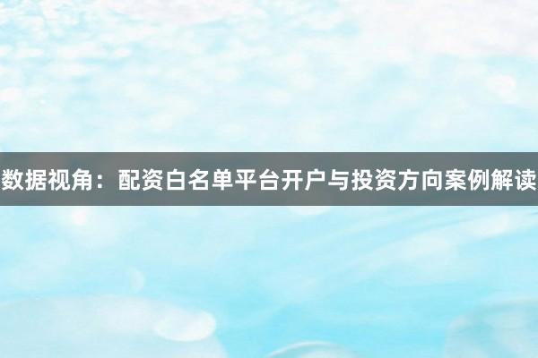 数据视角：配资白名单平台开户与投资方向案例解读