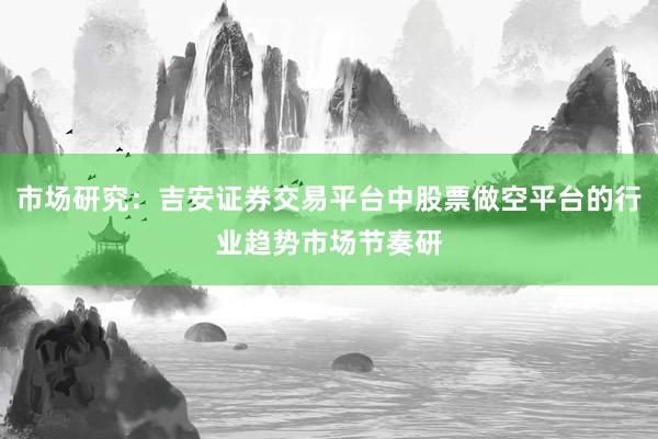 市场研究：吉安证券交易平台中股票做空平台的行业趋势市场节奏研