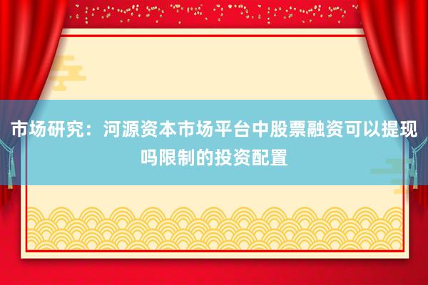 市场研究：河源资本市场平台中股票融资可以提现吗限制的投资配置