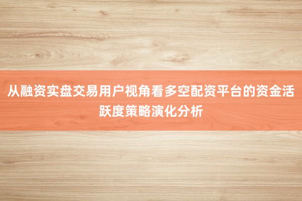 从融资实盘交易用户视角看多空配资平台的资金活跃度策略演化分析