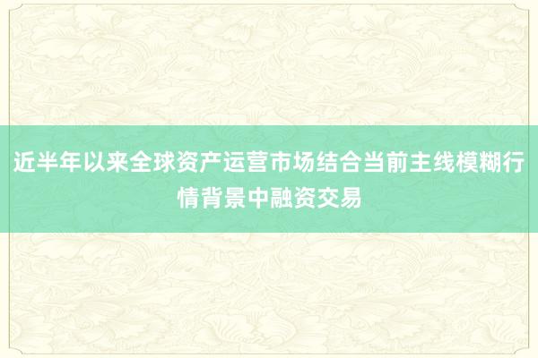 近半年以来全球资产运营市场结合当前主线模糊行情背景中融资交易
