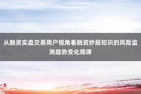 从融资实盘交易用户视角看融资炒股知识的风险监测趋势变化规律