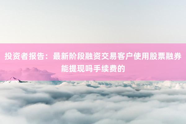 投资者报告：最新阶段融资交易客户使用股票融券能提现吗手续费的
