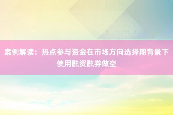 案例解读：热点参与资金在市场方向选择期背景下使用融资融券做空