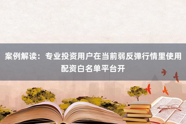 案例解读：专业投资用户在当前弱反弹行情里使用配资白名单平台开