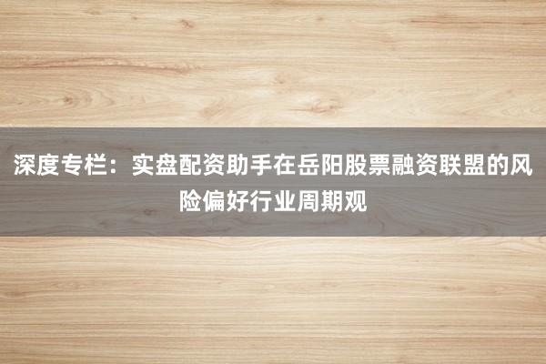 深度专栏：实盘配资助手在岳阳股票融资联盟的风险偏好行业周期观