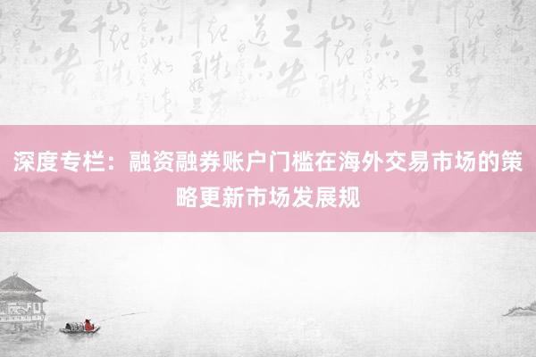 深度专栏:融资融券账户门槛在海外交易市场的策略更新市场发展规