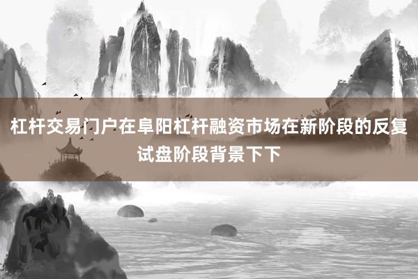 杠杆交易门户在阜阳杠杆融资市场在新阶段的反复试盘阶段背景下下
