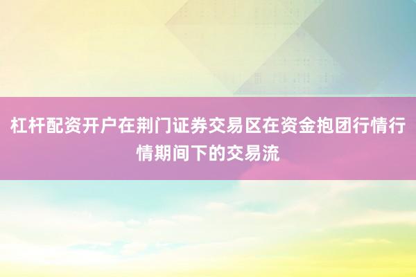 杠杆配资开户在荆门证券交易区在资金抱团行情行情期间下的交易流