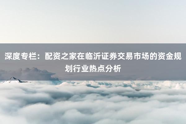 深度专栏：配资之家在临沂证券交易市场的资金规划行业热点分析