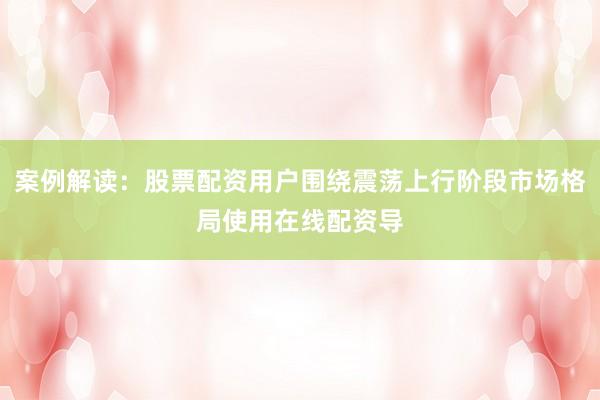案例解读：股票配资用户围绕震荡上行阶段市场格局使用在线配资导