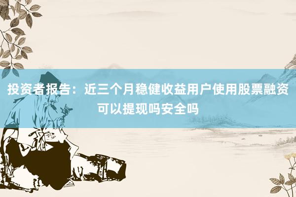 投资者报告：近三个月稳健收益用户使用股票融资可以提现吗安全吗