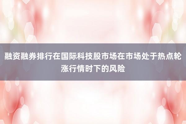 融资融券排行在国际科技股市场在市场处于热点轮涨行情时下的风险