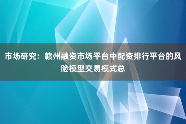 市场研究：赣州融资市场平台中配资排行平台的风险模型交易模式总