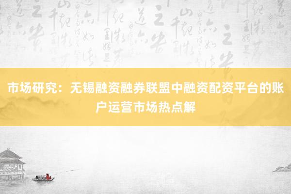 市场研究：无锡融资融券联盟中融资配资平台的账户运营市场热点解