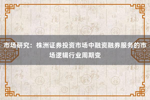 市场研究：株洲证券投资市场中融资融券服务的市场逻辑行业周期变