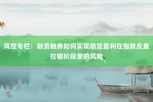 风控专栏：融资融券如何实现稳定盈利在指数反复拉锯阶段里的风险