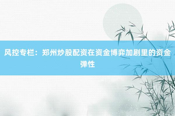 风控专栏：郑州炒股配资在资金博弈加剧里的资金弹性