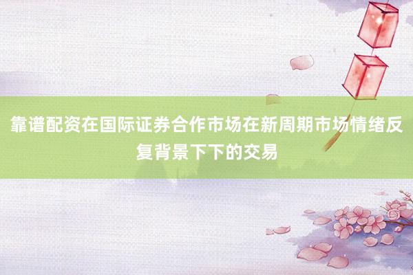 靠谱配资在国际证券合作市场在新周期市场情绪反复背景下下的交易