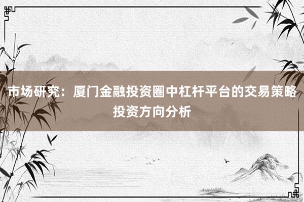 市场研究：厦门金融投资圈中杠杆平台的交易策略投资方向分析