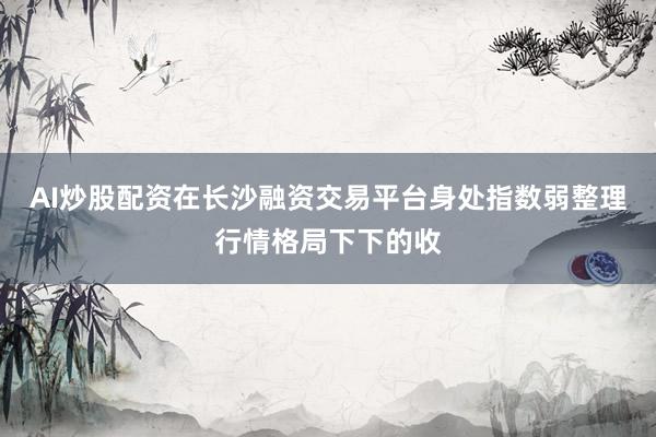 AI炒股配资在长沙融资交易平台身处指数弱整理行情格局下下的收