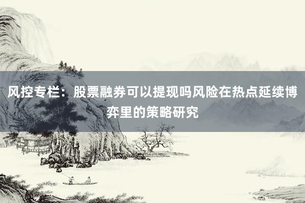 风控专栏：股票融券可以提现吗风险在热点延续博弈里的策略研究
