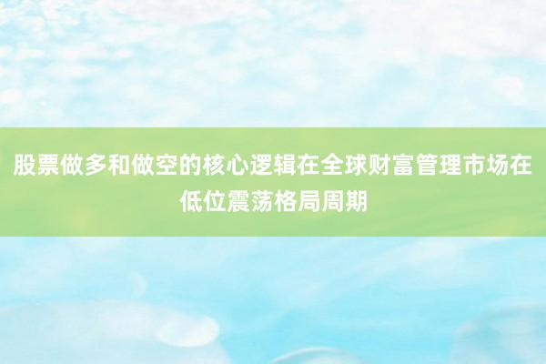 股票做多和做空的核心逻辑在全球财富管理市场在低位震荡格局周期