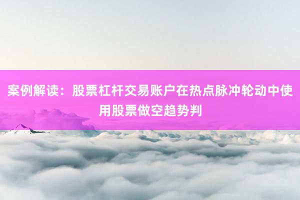 案例解读：股票杠杆交易账户在热点脉冲轮动中使用股票做空趋势判