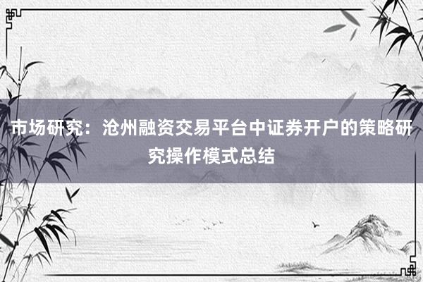 市场研究：沧州融资交易平台中证券开户的策略研究操作模式总结