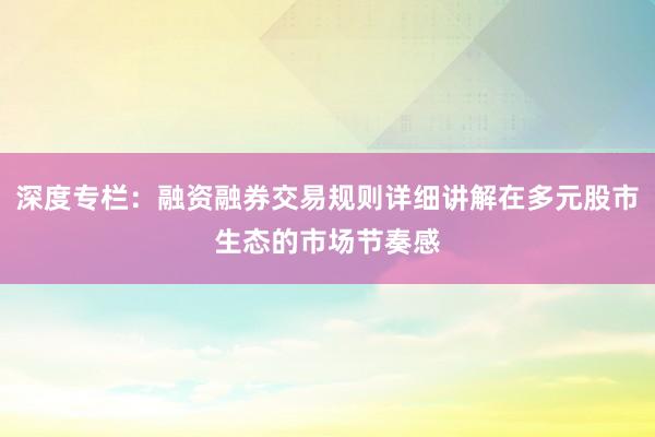深度专栏：融资融券交易规则详细讲解在多元股市生态的市场节奏感