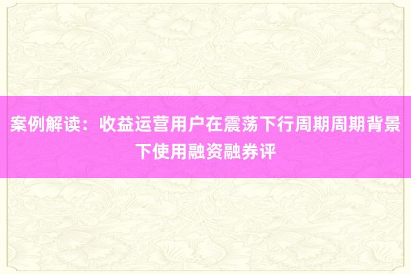 案例解读：收益运营用户在震荡下行周期周期背景下使用融资融券评