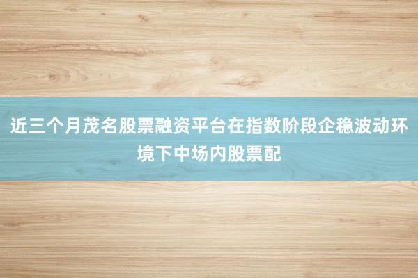 近三个月茂名股票融资平台在指数阶段企稳波动环境下中场内股票配