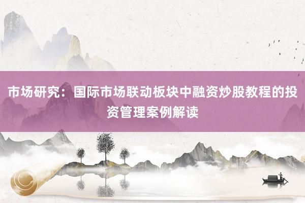 市场研究：国际市场联动板块中融资炒股教程的投资管理案例解读