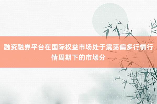 融资融券平台在国际权益市场处于震荡偏多行情行情周期下的市场分