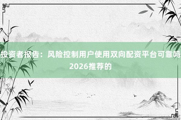 投资者报告：风险控制用户使用双向配资平台可靠吗2026推荐的