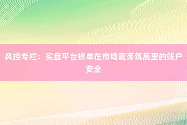 风控专栏：实盘平台榜单在市场震荡筑底里的账户安全
