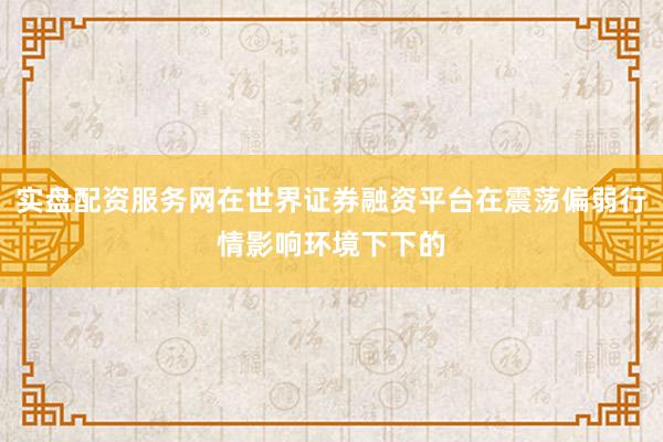 实盘配资服务网在世界证券融资平台在震荡偏弱行情影响环境下下的